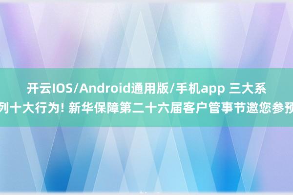 开云IOS/Android通用版/手机app 三大系列十大行为! 新华保障第二十六届客户管事节邀您参预