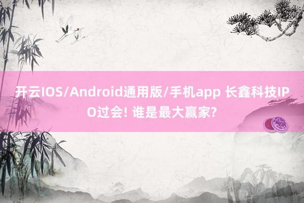 开云IOS/Android通用版/手机app 长鑫科技IPO过会! 谁是最大赢家?