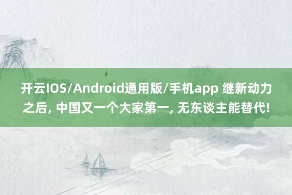 开云IOS/Android通用版/手机app 继新动力之后, 中国又一个大家第一, 无东谈主能替代!
