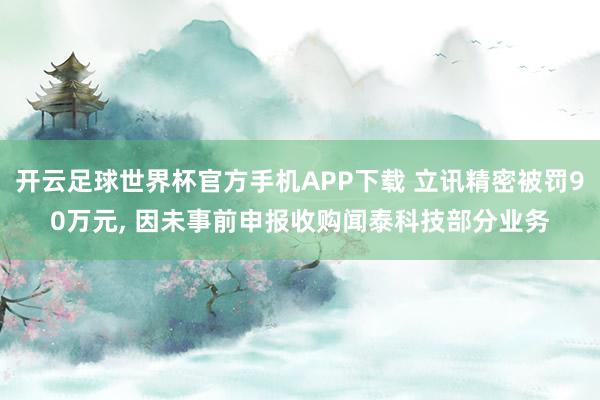 开云足球世界杯官方手机APP下载 立讯精密被罚90万元, 因未事前申报收购闻泰科技部分业务