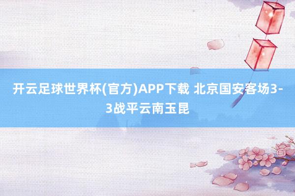 开云足球世界杯(官方)APP下载 北京国安客场3-3战平云南玉昆