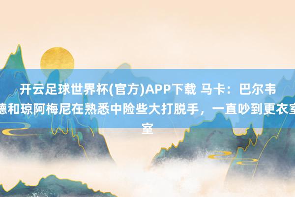 开云足球世界杯(官方)APP下载 马卡：巴尔韦德和琼阿梅尼在熟悉中险些大打脱手，一直吵到更衣室