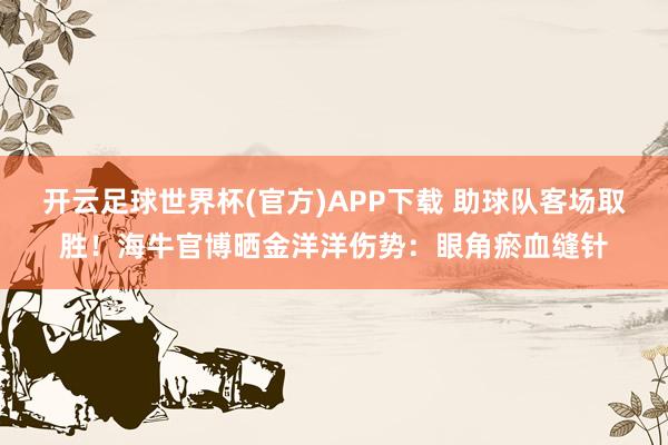 开云足球世界杯(官方)APP下载 助球队客场取胜！海牛官博晒金洋洋伤势：眼角瘀血缝针