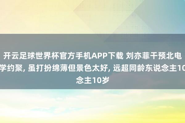 开云足球世界杯官方手机APP下载 刘亦菲干预北电同学约聚， 虽打扮绵薄但景色太好，<a href=