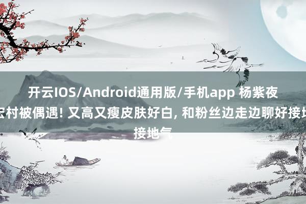 开云IOS/Android通用版/手机app 杨紫夜游宏村被偶遇! 又高又瘦皮肤好白， 和粉丝边走边聊好接地气