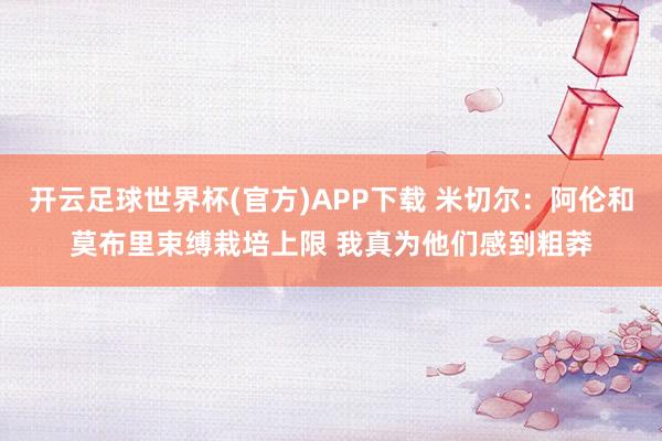 开云足球世界杯(官方)APP下载 米切尔：阿伦和莫布里束缚栽培上限 我真为他们感到粗莽