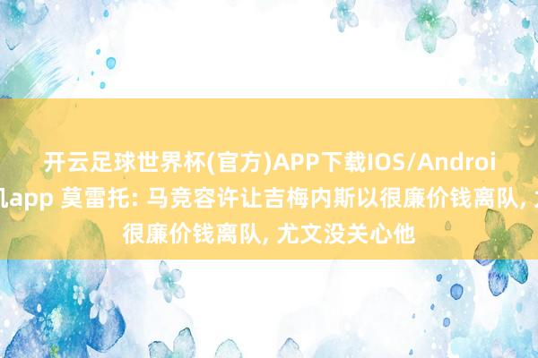 开云足球世界杯(官方)APP下载IOS/Android通用版/手机app 莫雷托: 马竞容许让吉梅内斯以很廉价钱离队， 尤文没关心他