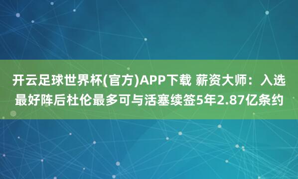 开云足球世界杯(官方)APP下载 薪资大师：入选最好阵后杜伦最多可与活塞续签5年2.87亿条约