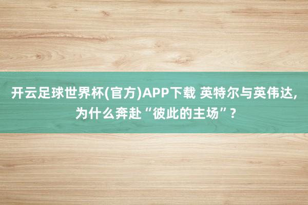 开云足球世界杯(官方)APP下载 英特尔与英伟达， 为什么奔赴“彼此的主场”?
