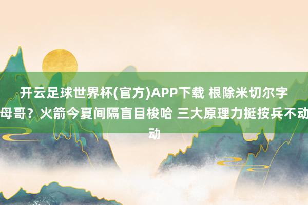 开云足球世界杯(官方)APP下载 根除米切尔字母哥？火箭今夏间隔盲目梭哈 三大原理力挺按兵不动