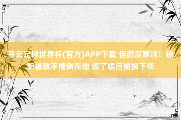 开云足球世界杯(官方)APP下载 但愿没事啊！徐昕被敌手撞倒在地 缓了缓后被换下场