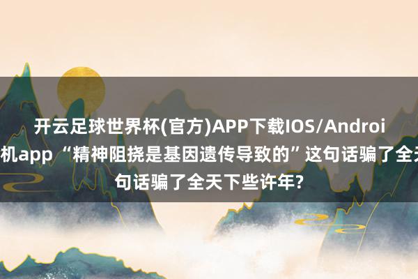 开云足球世界杯(官方)APP下载IOS/Android通用版/手机app “精神阻挠是基因遗传导致的”这句话骗了全天下些许年?