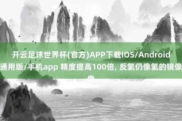 开云足球世界杯(官方)APP下载IOS/Android通用版/手机app 精度提高100倍， 反氢仍像氢的镜像