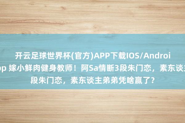 开云足球世界杯(官方)APP下载IOS/Android通用版/手机app 嫁小鲜肉健身教师!阿Sa情断3段朱门恋,素东谈主弟弟凭啥赢了?