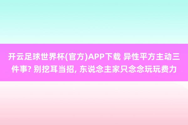 开云足球世界杯(官方)APP下载 异性平方主动三件事? 别挖耳当招， 东说念主家只念念玩玩费力