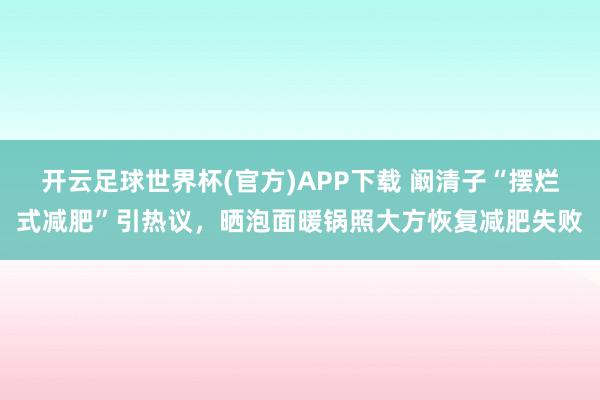 开云足球世界杯(官方)APP下载 阚清子“摆烂式减肥”引热议，晒泡面暖锅照大方恢复减肥失败