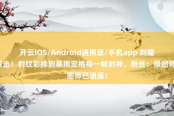 开云IOS/Android通用版/手机app 刘耀文生图暴击！豹纹彩排到暴雨定格每一帧封神，粉丝：修图师已逍遥！