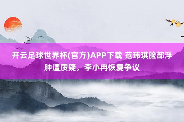 开云足球世界杯(官方)APP下载 范玮琪脸部浮肿遭质疑，李小冉恢复争议