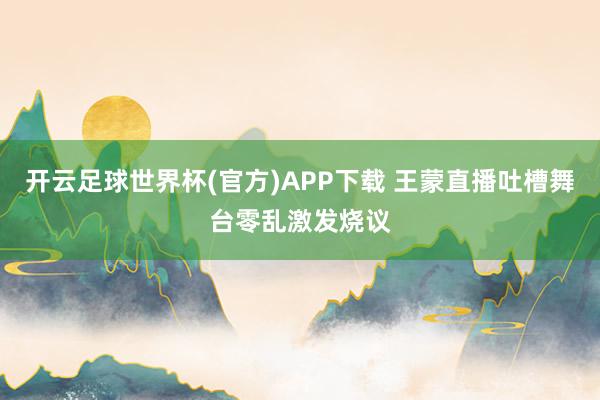 开云足球世界杯(官方)APP下载 王蒙直播吐槽舞台零乱激发烧议