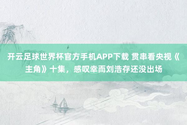 开云足球世界杯官方手机APP下载 贯串看央视《主角》十集，感叹幸而刘浩存还没出场