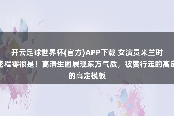 开云足球世界杯(官方)APP下载 女演员米兰时装周密程零很是！高清生图展现东方气质，被赞行走的高定模板