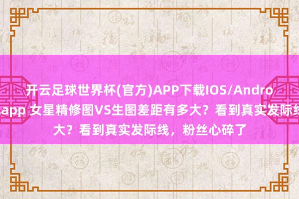 开云足球世界杯(官方)APP下载IOS/Android通用版/手机app 女星精修图VS生图差距有多大？看到真实发际线，粉丝心碎了