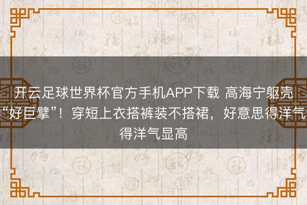 开云足球世界杯官方手机APP下载 高海宁躯壳依然“好巨擘”！穿短上衣搭裤装不搭裙，好意思得洋气显高
