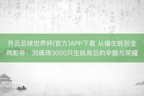 开云足球世界杯(官方)APP下载 从撬生蚝到金鸡影帝：刘佩琦3000只生蚝背后的辛酸与荣耀