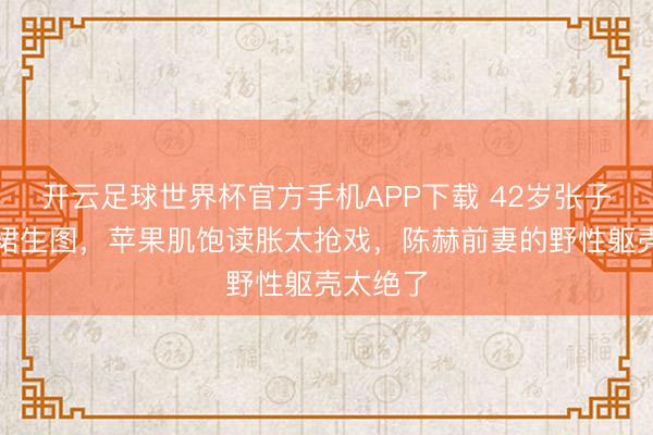开云足球世界杯官方手机APP下载 42岁张子萱镂空裙生图，苹果肌饱读胀太抢戏，陈赫前妻的野性躯壳太绝了