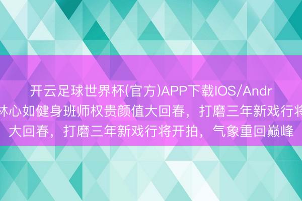 开云足球世界杯(官方)APP下载IOS/Android通用版/手机app 林心如健身班师权贵颜值大回春，打磨三年新戏行将开拍，气象重回巅峰