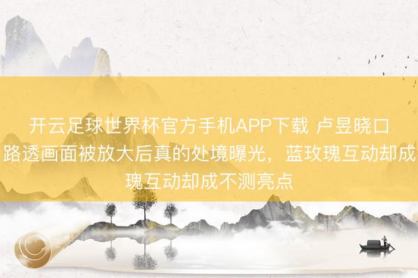 开云足球世界杯官方手机APP下载 卢昱晓口碑翻车?路透画面被放大后真的处境曝光,蓝玫瑰互动却成不测亮点