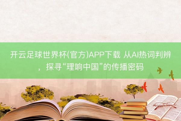 开云足球世界杯(官方)APP下载 从AI热词判辨，探寻“理响中国”的传播密码