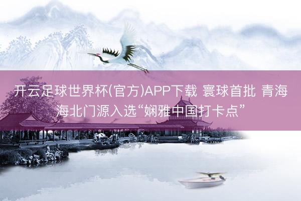 开云足球世界杯(官方)APP下载 寰球首批 青海海北门源入选“娴雅中国打卡点”