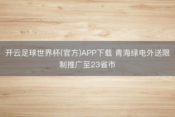 开云足球世界杯(官方)APP下载 青海绿电外送限制推广至23省市