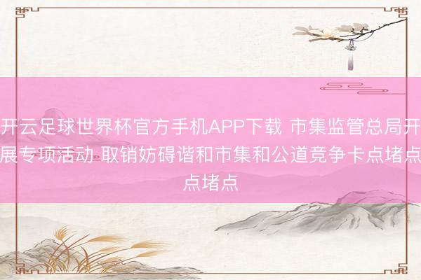 开云足球世界杯官方手机APP下载 市集监管总局开展专项活动 取销妨碍谐和市集和公道竞争卡点堵点