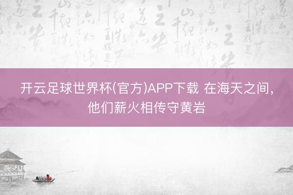 开云足球世界杯(官方)APP下载 在海天之间，他们薪火相传守黄岩