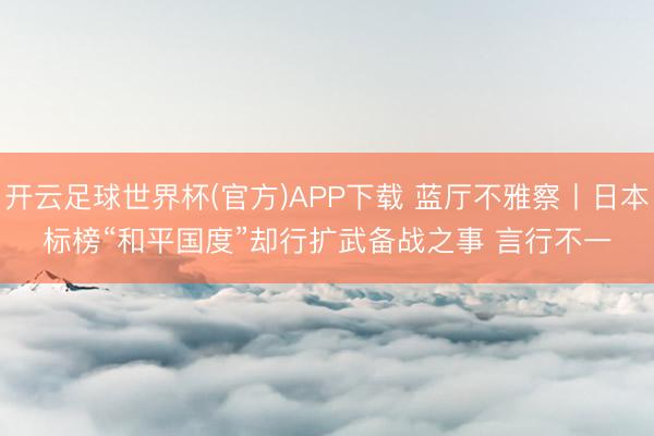 开云足球世界杯(官方)APP下载 蓝厅不雅察丨日本标榜“和平国度”却行扩武备战之事 言行不一