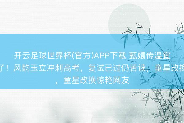 开云足球世界杯(官方)APP下载 甄嬛传温宜公主长大了!风韵玉立冲刺高考,复试已过仍苦读,童星改换惊艳网友