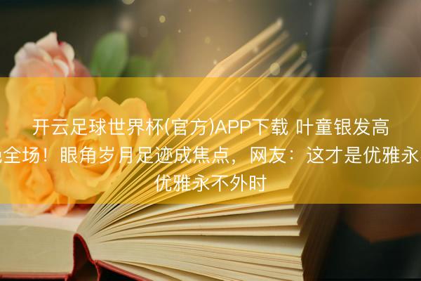 开云足球世界杯(官方)APP下载 叶童银发高定惊艳全场！眼角岁月足迹成焦点，网友：这才是优雅永不外时