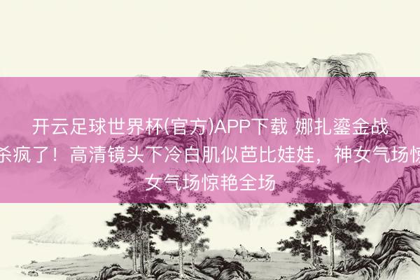 开云足球世界杯(官方)APP下载 娜扎鎏金战袍红毯杀疯了！高清镜头下冷白肌似芭比娃娃，神女气场惊艳全场