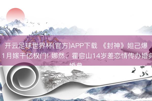 开云足球世界杯(官方)APP下载 《封神》妲己爆11月嫁千亿权门! 娜然、霍启山14岁差恋情传办婚典