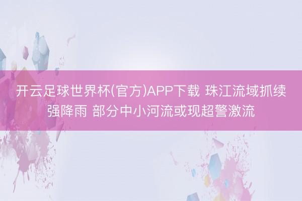 开云足球世界杯(官方)APP下载 珠江流域抓续强降雨 部分中小河流或现超警激流