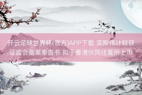 开云足球世界杯(官方)APP下载 奕斯伟计较获证监会备案奉告书 拟于香港伙同往复所上市