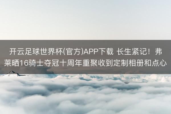 开云足球世界杯(官方)APP下载 长生紧记！弗莱晒16骑士夺冠十周年重聚收到定制相册和点心