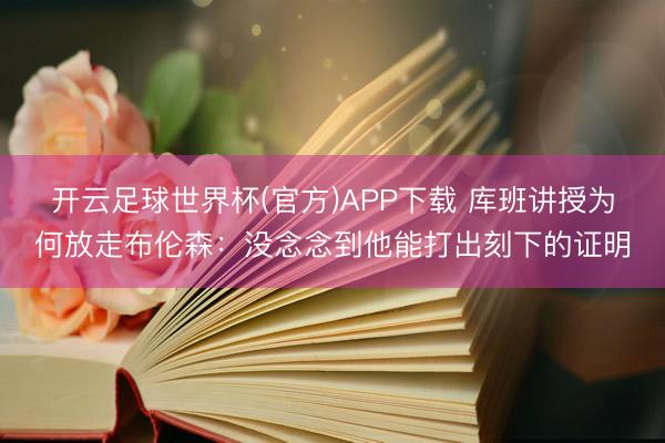 开云足球世界杯(官方)APP下载 库班讲授为何放走布伦森:没念念到他能打出刻下的证明