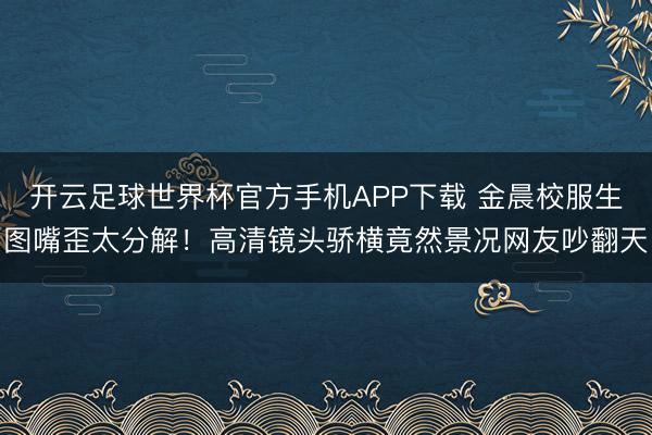 开云足球世界杯官方手机APP下载 金晨校服生图嘴歪太分解!高清镜头骄横竟然景况网友吵翻天