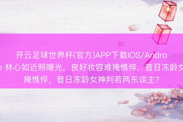 开云足球世界杯(官方)APP下载IOS/Android通用版/手机app 林心如近照曝光,良好妆容难掩憔悴,昔日冻龄女神判若两东谈主?