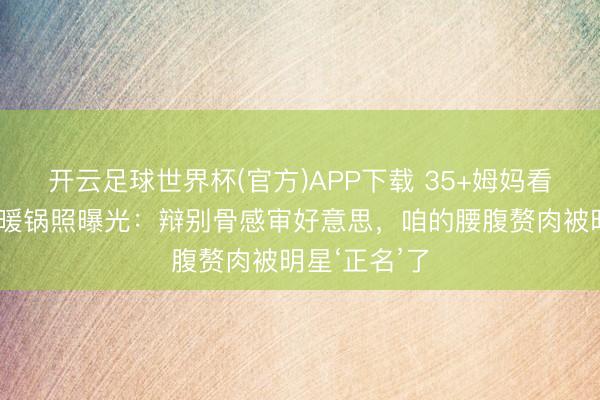 开云足球世界杯(官方)APP下载 35+姆妈看哭!刘亦菲暖锅照曝光:辩别骨感审好意思,咱的腰腹赘肉被明星‘正名’了