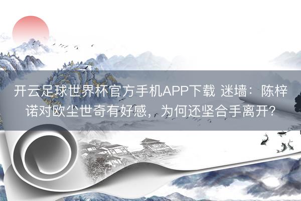 开云足球世界杯官方手机APP下载 迷墙:陈梓诺对欧尘世奇有好感,为何还坚合手离开?